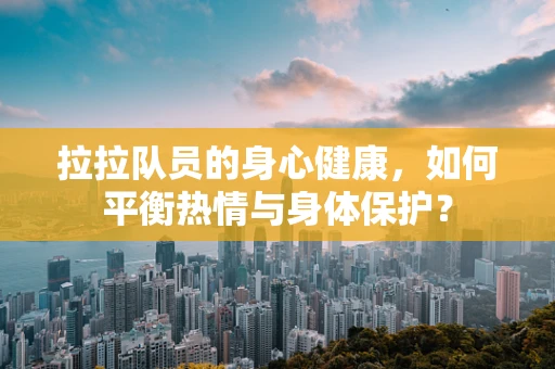 拉拉队员的身心健康，如何平衡热情与身体保护？