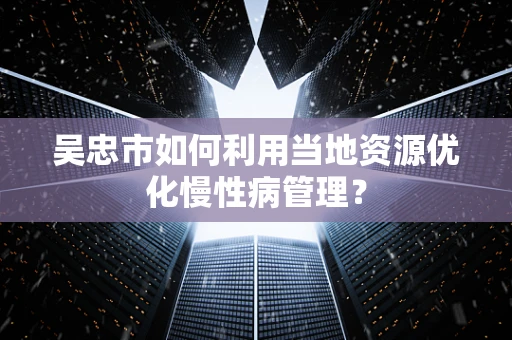 吴忠市如何利用当地资源优化慢性病管理？