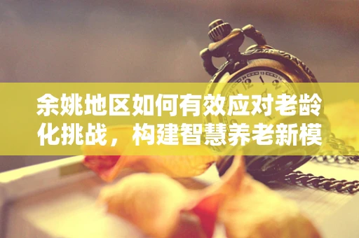 余姚地区如何有效应对老龄化挑战，构建智慧养老新模式？