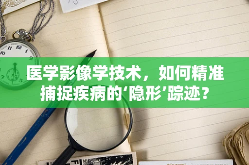 医学影像学技术，如何精准捕捉疾病的‘隐形’踪迹？