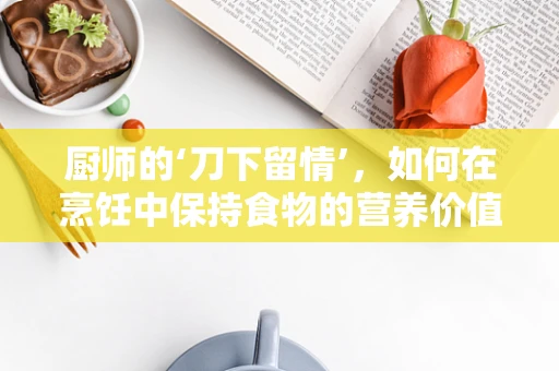 厨师的‘刀下留情’，如何在烹饪中保持食物的营养价值？