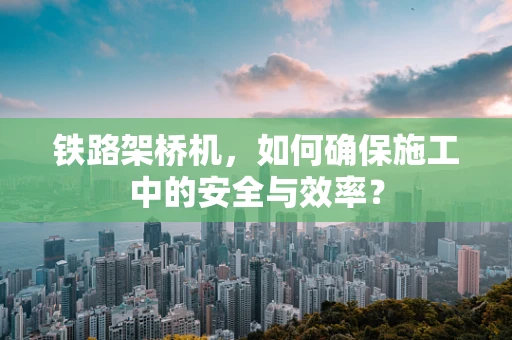 铁路架桥机，如何确保施工中的安全与效率？