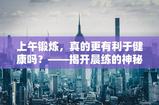 上午锻炼，真的更有利于健康吗？——揭开晨练的神秘面纱